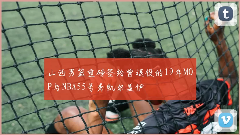 山西男篮重磅签约曾退役的19年MOP与NBA55号秀凯尔盖伊