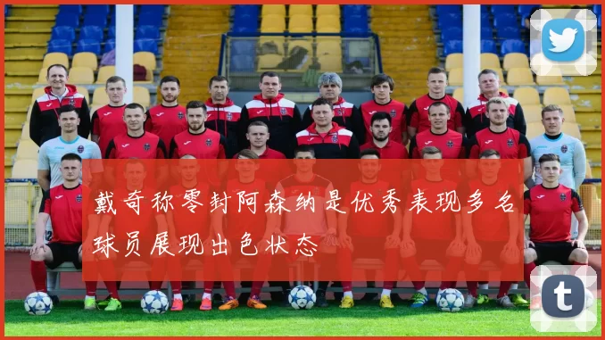 戴奇称零封阿森纳是优秀表现多名球员展现出色状态