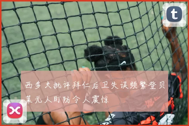 西多夫批评拜仁后卫失误频繁登贝莱无人盯防令人震惊