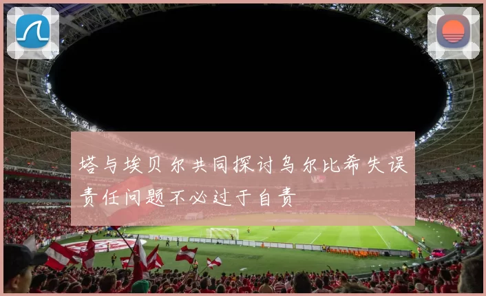 塔与埃贝尔共同探讨乌尔比希失误责任问题不必过于自责