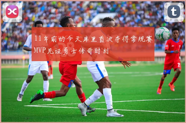 11年前的今天库里首次夺得常规赛MVP见证勇士传奇时刻