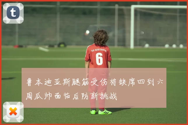 鲁本迪亚斯腿筋受伤将缺席四到六周瓜帅面临后防新挑战