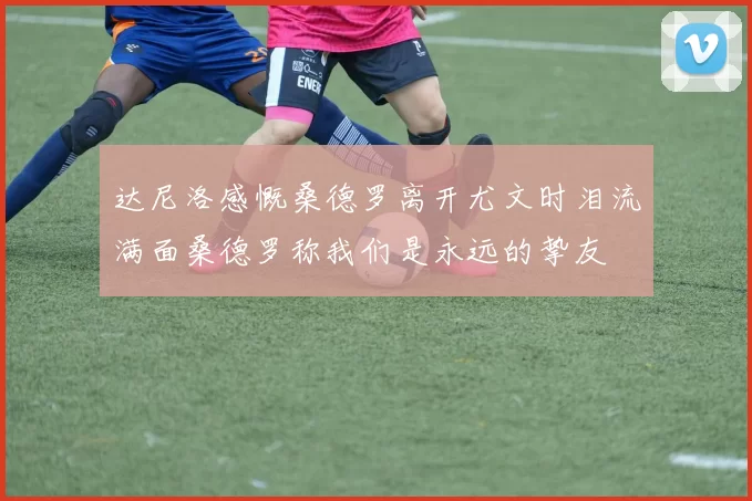 达尼洛感慨桑德罗离开尤文时泪流满面桑德罗称我们是永远的挚友