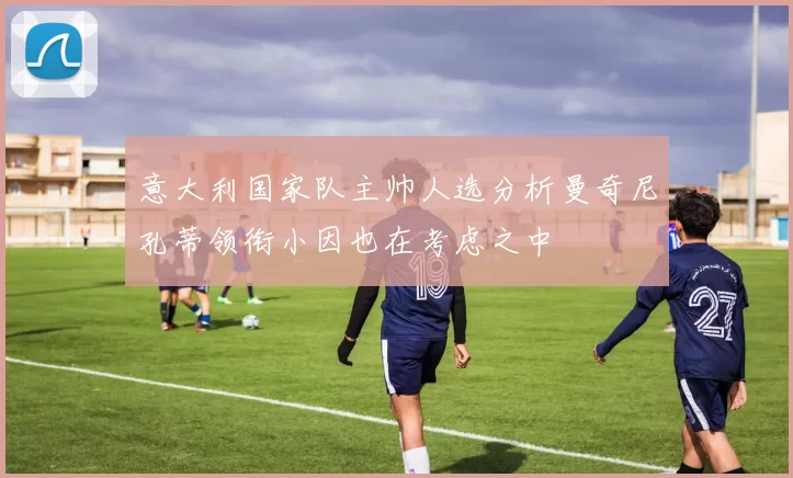 意大利国家队主帅人选分析曼奇尼孔蒂领衔小因也在考虑之中
