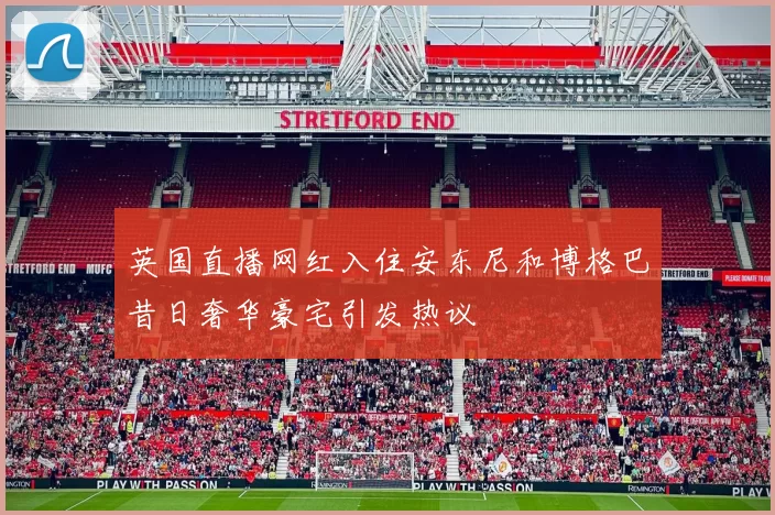 英国直播网红入住安东尼和博格巴昔日奢华豪宅引发热议