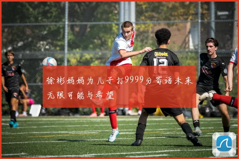 徐彬妈妈为儿子打9999分寄语未来无限可能与希望