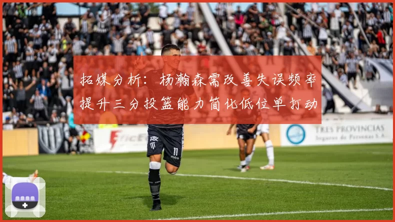 拓媒分析：杨瀚森需改善失误频率提升三分投篮能力简化低位单打动作