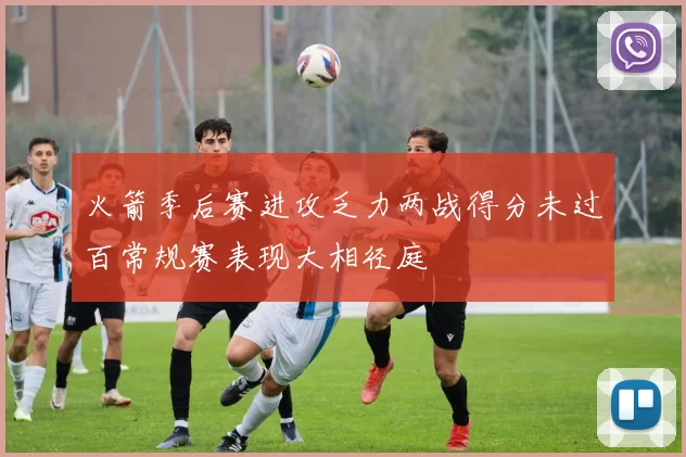 火箭季后赛进攻乏力两战得分未过百常规赛表现大相径庭