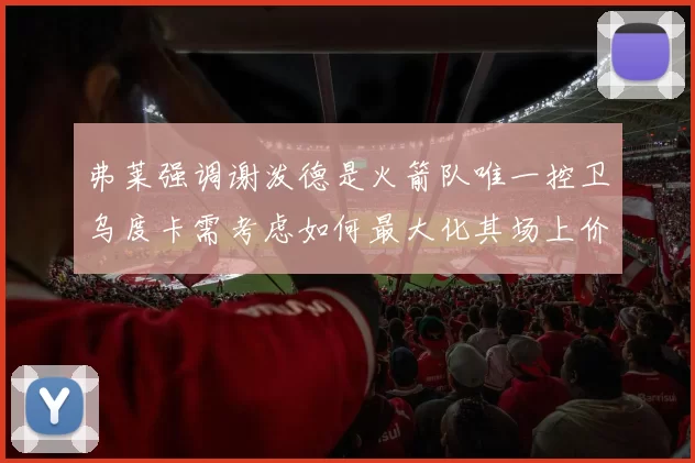 弗莱强调谢泼德是火箭队唯一控卫乌度卡需考虑如何最大化其场上价值