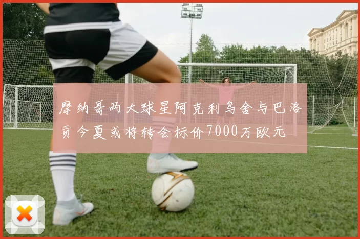 摩纳哥两大球星阿克利乌舍与巴洛贡今夏或将转会标价7000万欧元