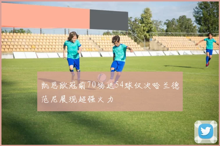 凯恩欧冠前70场进54球仅次哈兰德范尼展现超强火力