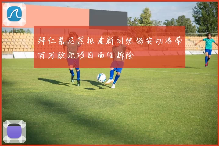 拜仁慕尼黑拟建新训练场安切洛蒂百万欧元项目面临拆除