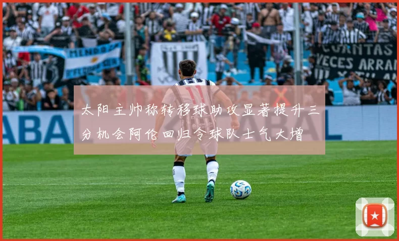 太阳主帅称转移球助攻显著提升三分机会阿伦回归令球队士气大增