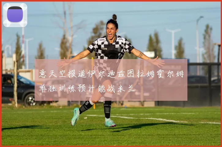 意天空报道伊尔迪兹图拉姆霍尔姆单独训练预计能战米兰