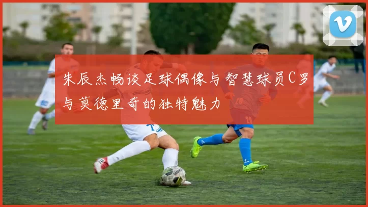朱辰杰畅谈足球偶像与智慧球员C罗与莫德里奇的独特魅力