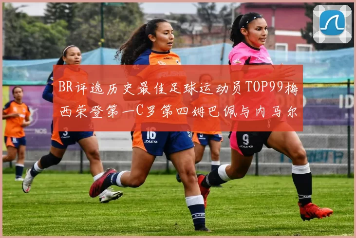 BR评选历史最佳足球运动员TOP99梅西荣登第一C罗第四姆巴佩与内马尔排名解析