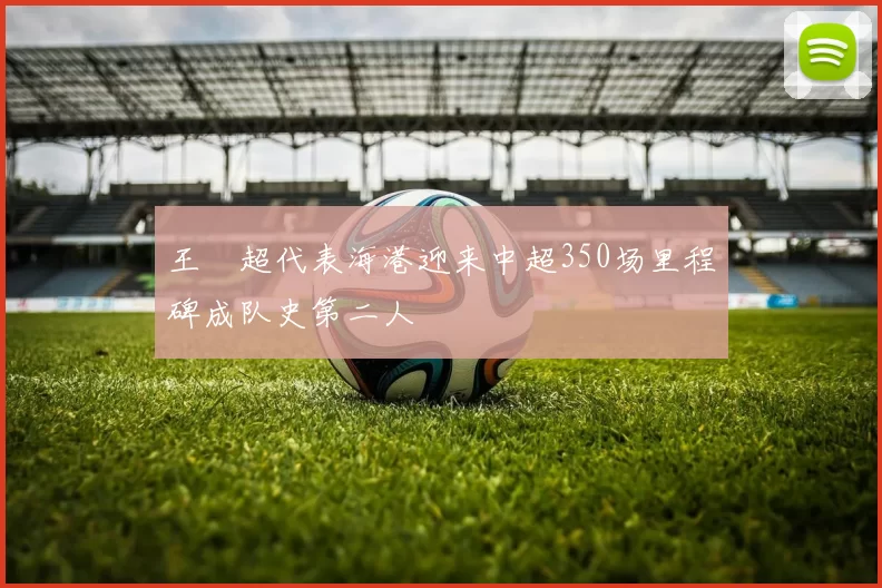 王燊超代表海港迎来中超350场里程碑成队史第二人