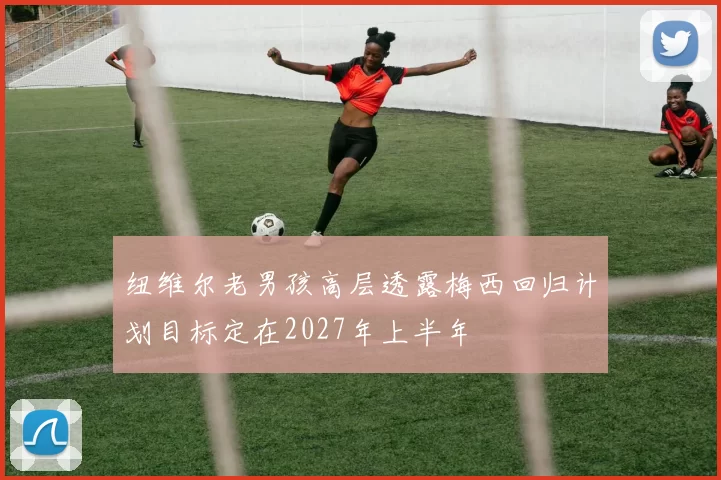 纽维尔老男孩高层透露梅西回归计划目标定在2027年上半年