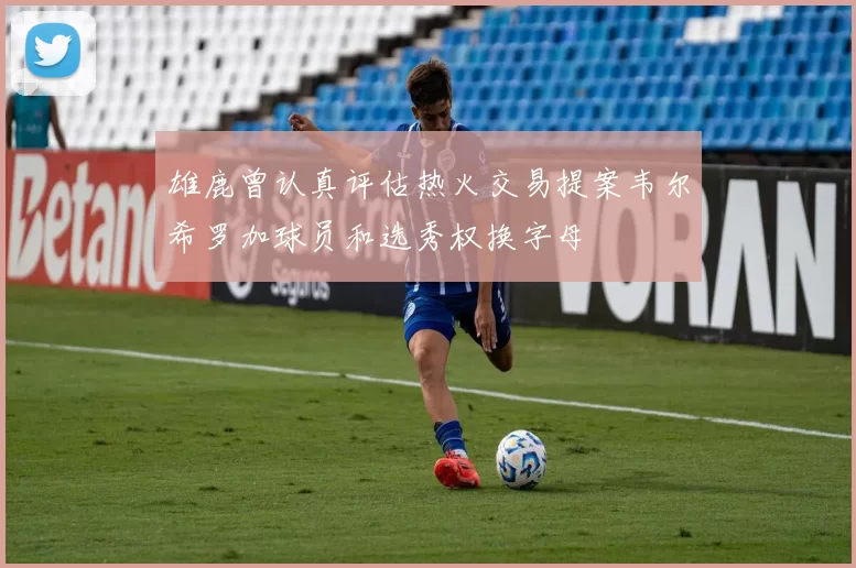 雄鹿曾认真评估热火交易提案韦尔希罗加球员和选秀权换字母