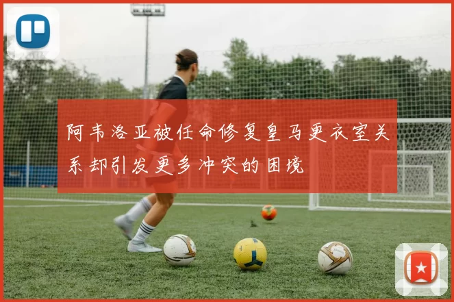 阿韦洛亚被任命修复皇马更衣室关系却引发更多冲突的困境