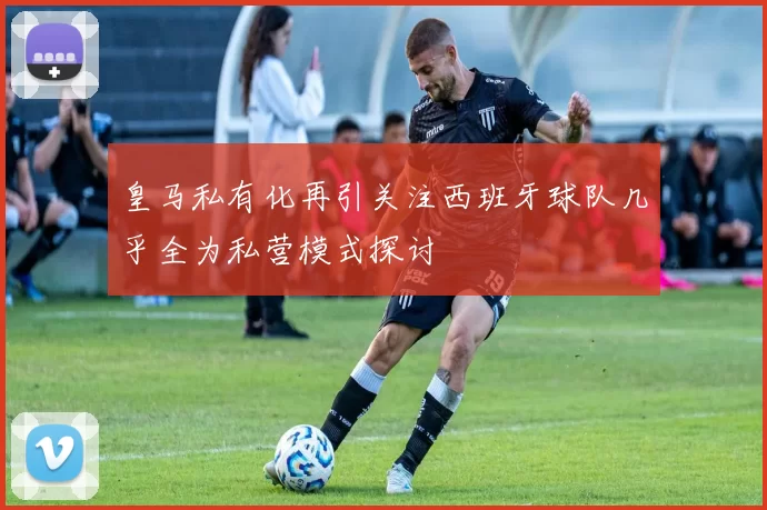 皇马私有化再引关注西班牙球队几乎全为私营模式探讨